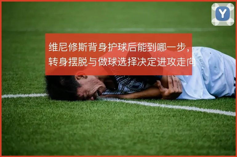 维尼修斯背身护球后能到哪一步，转身摆脱与做球选择决定进攻走向