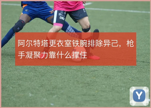 阿尔特塔更衣室铁腕排除异己,枪手凝聚力靠什么撑住