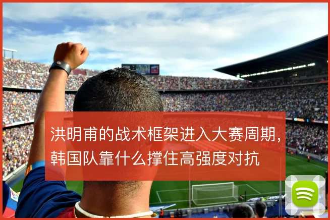 洪明甫的战术框架进入大赛周期，韩国队靠什么撑住高强度对抗