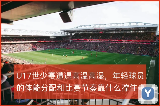 U17世少赛遭遇高温高湿，年轻球员的体能分配和比赛节奏靠什么撑住