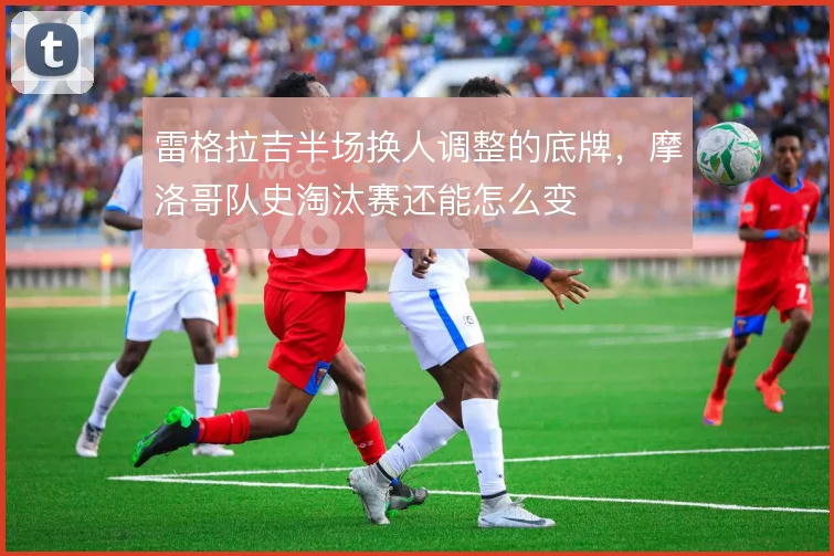 雷格拉吉半场换人调整的底牌，摩洛哥队史淘汰赛还能怎么变