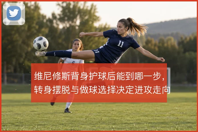 维尼修斯背身护球后能到哪一步，转身摆脱与做球选择决定进攻走向