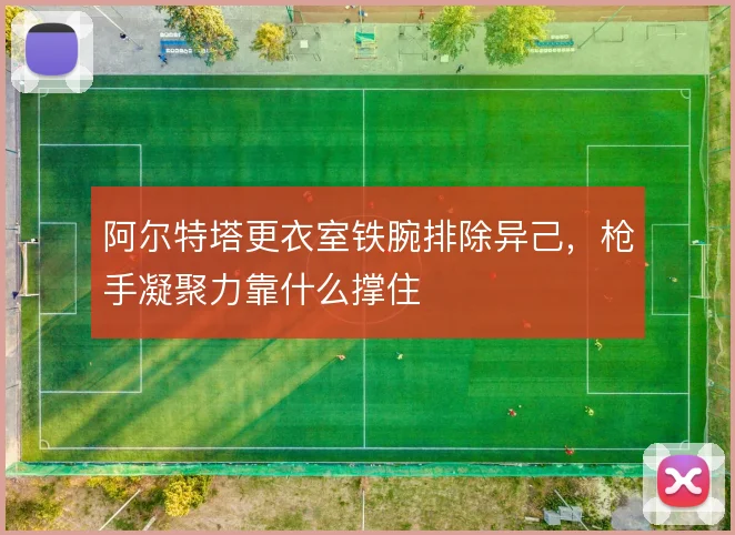 阿尔特塔更衣室铁腕排除异己，枪手凝聚力靠什么撑住