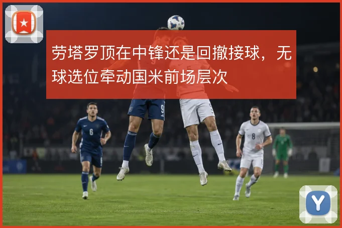 劳塔罗顶在中锋还是回撤接球，无球选位牵动国米前场层次