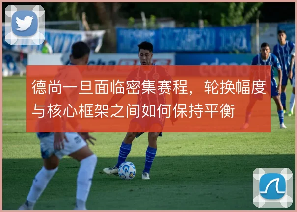德尚一旦面临密集赛程，轮换幅度与核心框架之间如何保持平衡
