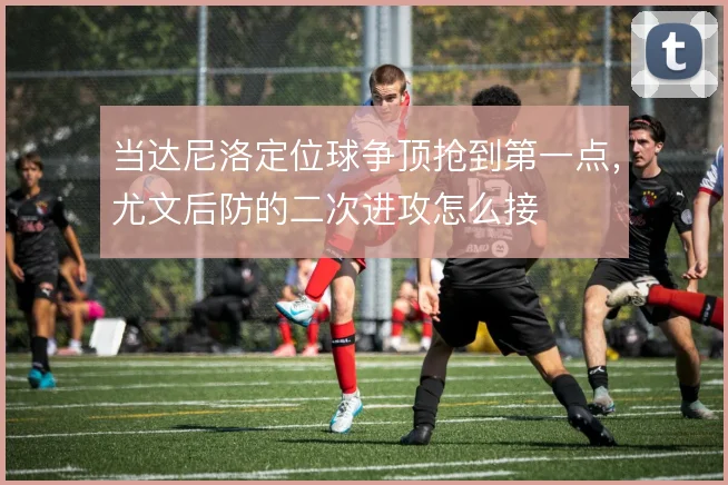当达尼洛定位球争顶抢到第一点，尤文后防的二次进攻怎么接