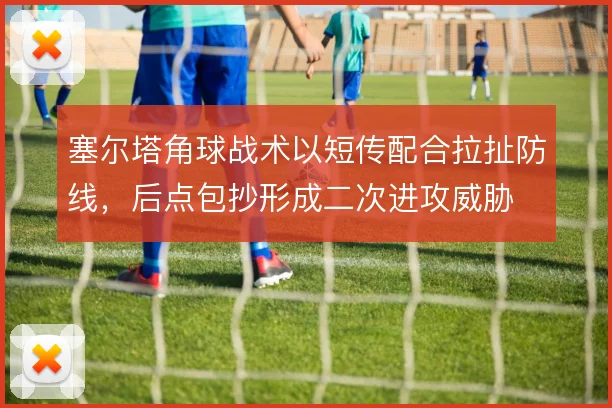 塞尔塔角球战术以短传配合拉扯防线，后点包抄形成二次进攻威胁