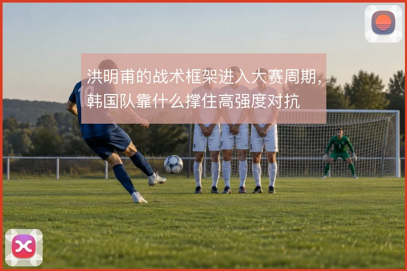 洪明甫的战术框架进入大赛周期，韩国队靠什么撑住高强度对抗