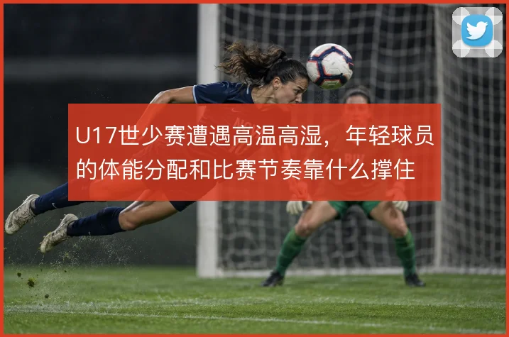 U17世少赛遭遇高温高湿，年轻球员的体能分配和比赛节奏靠什么撑住