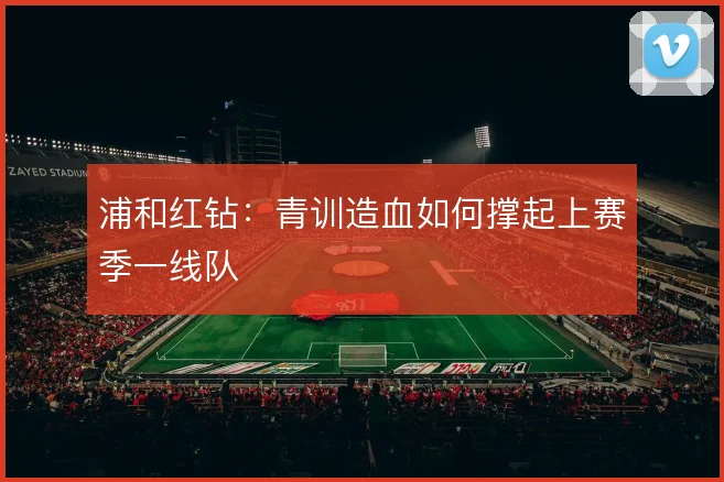 浦和红钻：青训造血如何撑起上赛季一线队