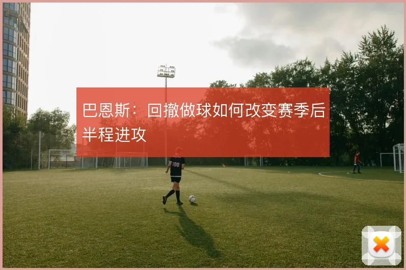 巴恩斯：回撤做球如何改变赛季后半程进攻