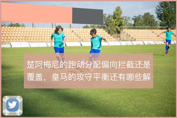 楚阿梅尼的跑动分配偏向拦截还是覆盖，皇马的攻守平衡还有哪些解法