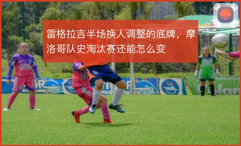 雷格拉吉半场换人调整的底牌，摩洛哥队史淘汰赛还能怎么变