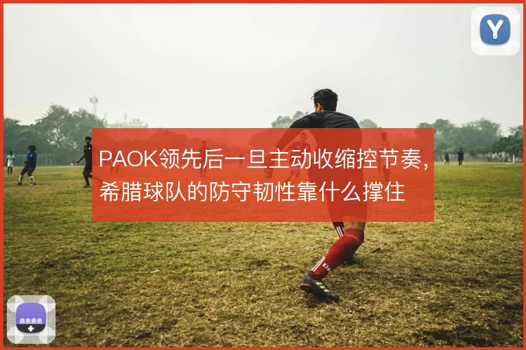 PAOK领先后一旦主动收缩控节奏，希腊球队的防守韧性靠什么撑住
