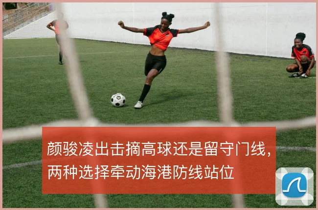 颜骏凌出击摘高球还是留守门线，两种选择牵动海港防线站位