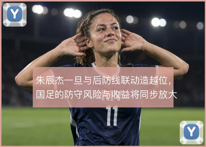 朱辰杰一旦与后防线联动造越位，国足的防守风险与收益将同步放大