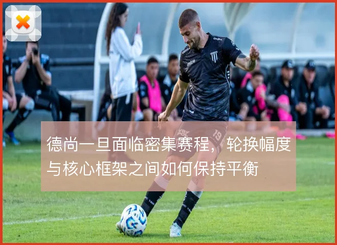 德尚一旦面临密集赛程，轮换幅度与核心框架之间如何保持平衡