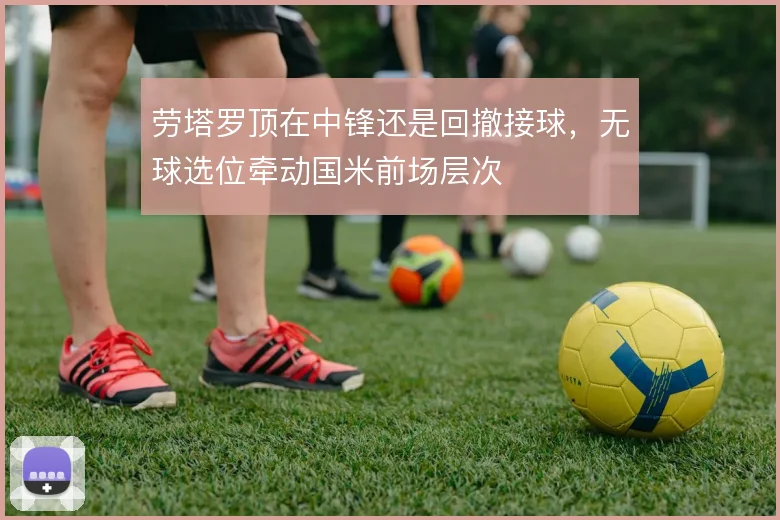 劳塔罗顶在中锋还是回撤接球，无球选位牵动国米前场层次