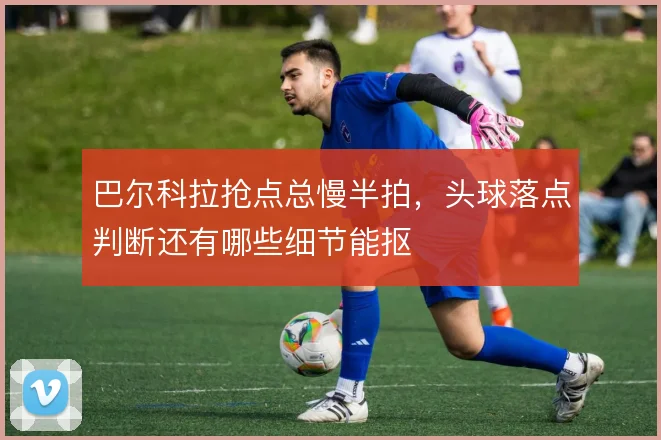 巴尔科拉抢点总慢半拍，头球落点判断还有哪些细节能抠